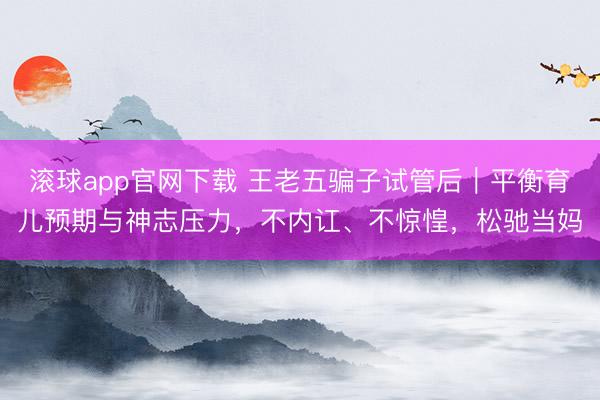 滚球app官网下载 王老五骗子试管后｜平衡育儿预期与神志压力，不内讧、不惊惶，松驰当妈