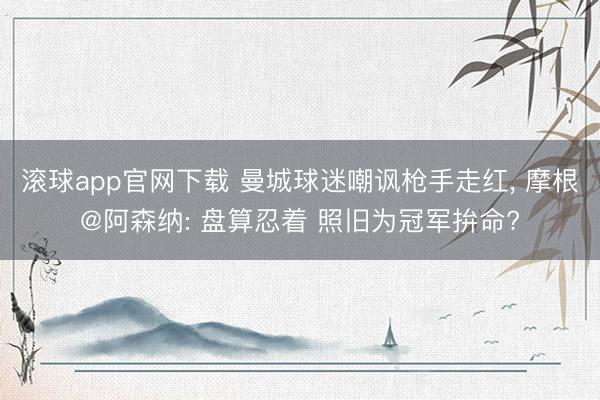 滚球app官网下载 曼城球迷嘲讽枪手走红， 摩根@阿森纳: 盘算忍着 照旧为冠军拚命?