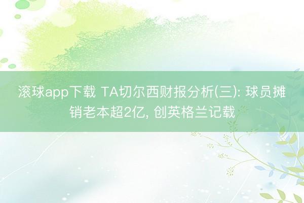 滚球app下载 TA切尔西财报分析(三): 球员摊销老本超2亿， 创英格兰记载