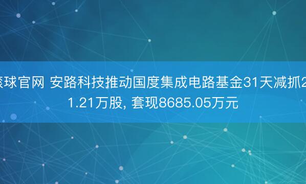 滚球官网 安路科技推动国度集成电路基金31天减抓291.21万股， 套现8685.05万元