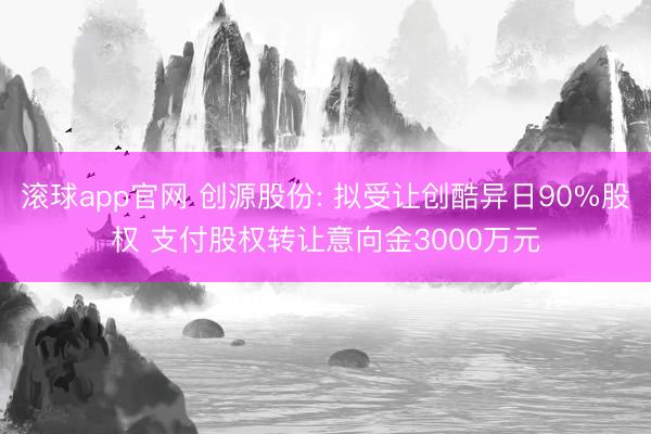 滚球app官网 创源股份: 拟受让创酷异日90%股权 支付股权转让意向金3000万元