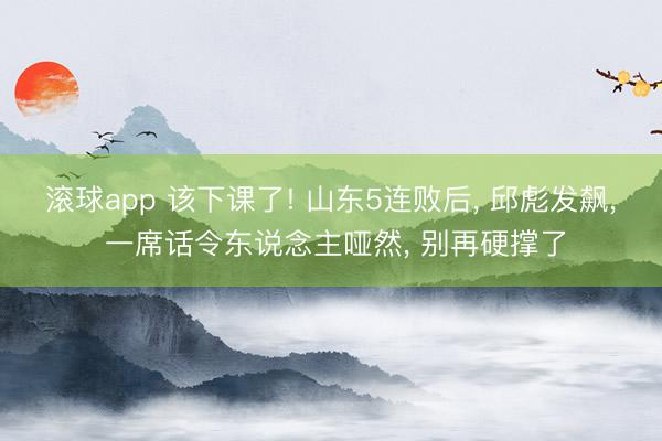 滚球app 该下课了! 山东5连败后， 邱彪发飙， 一席话令东说念主哑然， 别再硬撑了