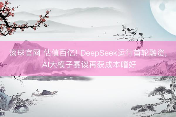 滚球官网 估值百亿! DeepSeek运行首轮融资， AI大模子赛谈再获成本嗜好