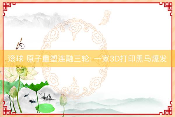 滚球 原子重塑连融三轮: 一家3D打印黑马爆发