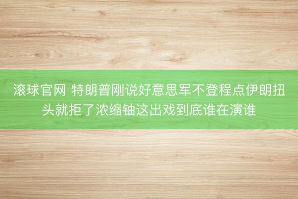 滚球官网 特朗普刚说好意思军不登程点伊朗扭头就拒了浓缩铀这出戏到底谁在演谁