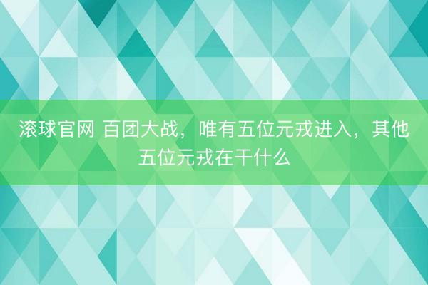 滚球官网 百团大战，唯有五位元戎进入，其他五位元戎在干什么