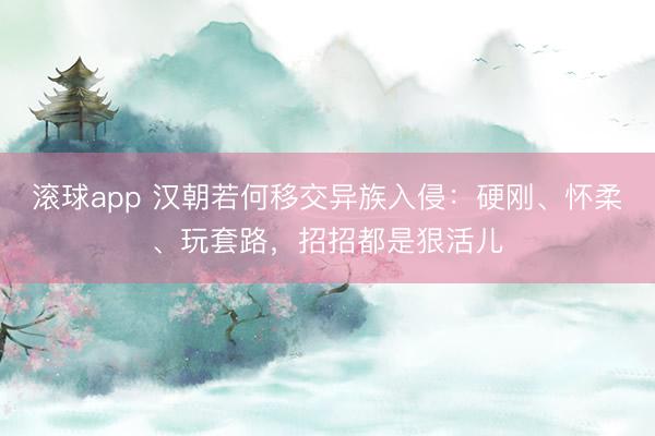滚球app 汉朝若何移交异族入侵：硬刚、怀柔、玩套路，招招都是狠活儿