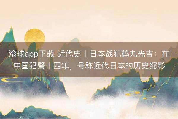 滚球app下载 近代史丨日本战犯鹤丸光吉：在中国犯警十四年，号称近代日本的历史缩影