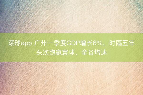 滚球app 广州一季度GDP增长6%，时隔五年头次跑赢寰球、全省增速