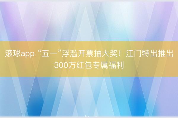 滚球app “五一”浮滥开票抽大奖！江门特出推出300万红包专属福利