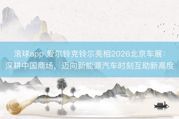 滚球app 爱尔铃克铃尔亮相2026北京车展：深耕中国商场，迈向新能源汽车时刻互助新高度
