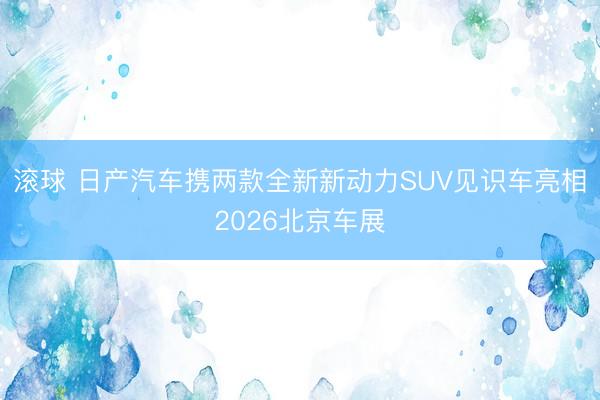 滚球 日产汽车携两款全新新动力SUV见识车亮相2026北京车展