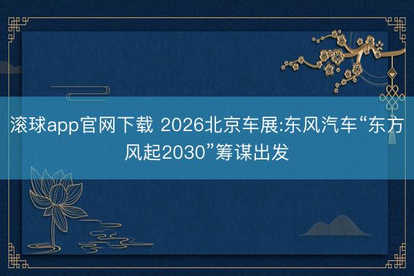 滚球app官网下载 2026北京车展:东风汽车“东方风起2030”筹谋出发