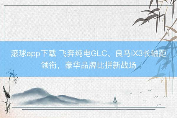 滚球app下载 飞奔纯电GLC、良马iX3长轴距领衔，豪华品牌比拼新战场