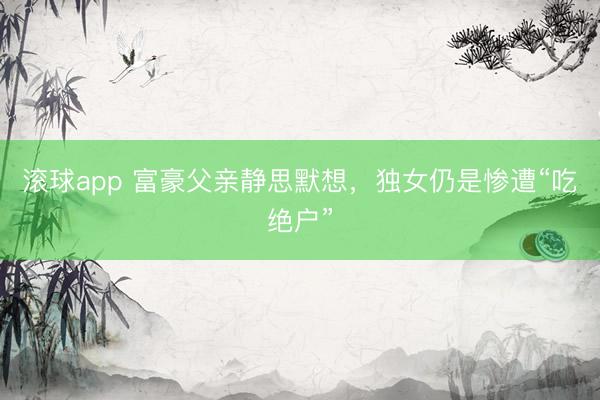 滚球app 富豪父亲静思默想，独女仍是惨遭“吃绝户”