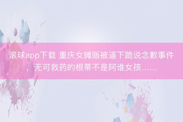 滚球app下载 重庆女摊贩被逼下跪说念歉事件，无可救药的根蒂不是阿谁女孩……