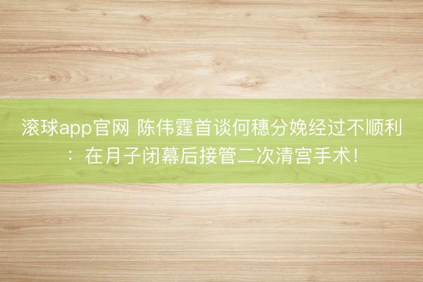 滚球app官网 陈伟霆首谈何穗分娩经过不顺利：在月子闭幕后接管二次清宫手术！