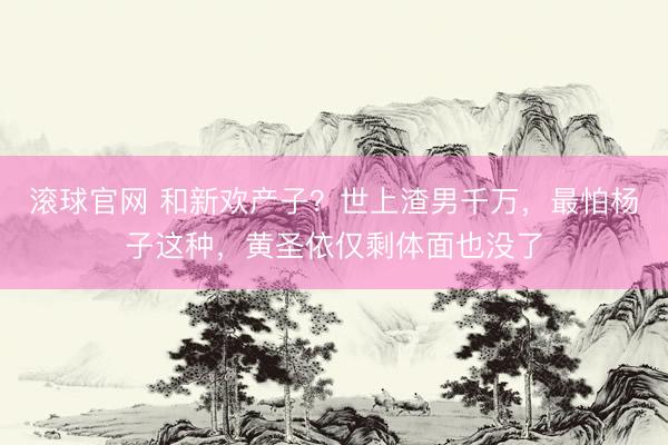 滚球官网 和新欢产子？世上渣男千万，最怕杨子这种，黄圣依仅剩体面也没了