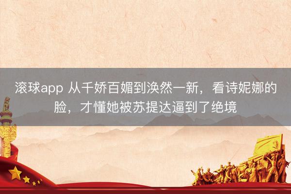 滚球app 从千娇百媚到涣然一新，看诗妮娜的脸，才懂她被苏提达逼到了绝境