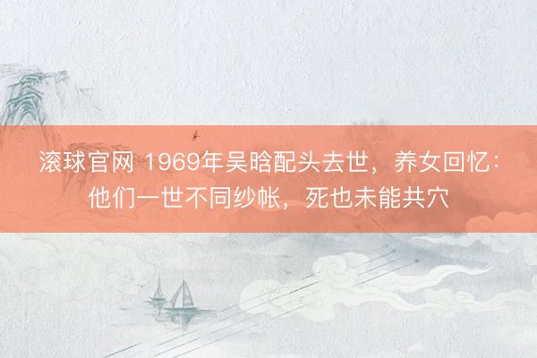 滚球官网 1969年吴晗配头去世，养女回忆：他们一世不同纱帐，死也未能共穴