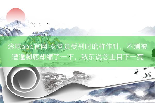 滚球app官网 女党员受刑时磨杵作针，不测被遭逢脚底却缩了一下，敌东说念主目下一亮