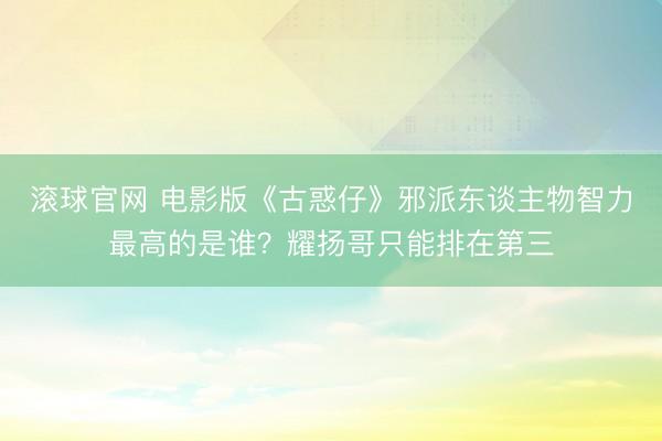 滚球官网 电影版《古惑仔》邪派东谈主物智力最高的是谁？耀扬哥只能排在第三