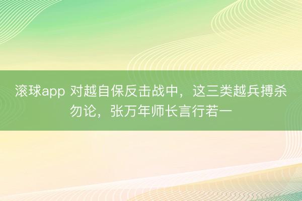 滚球app 对越自保反击战中，这三类越兵搏杀勿论，张万年师长言行若一