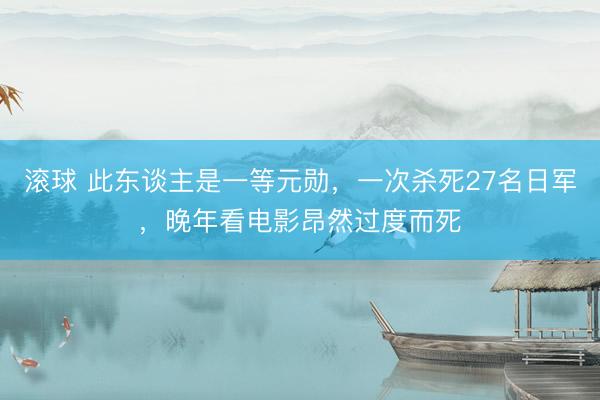 滚球 此东谈主是一等元勋，一次杀死27名日军，晚年看电影昂然过度而死