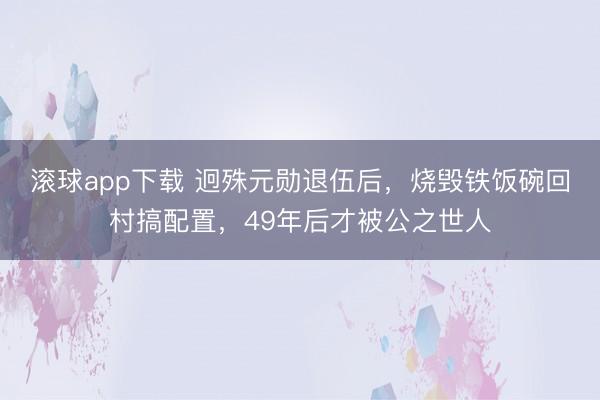 滚球app下载 迥殊元勋退伍后，烧毁铁饭碗回村搞配置，49年后才被公之世人