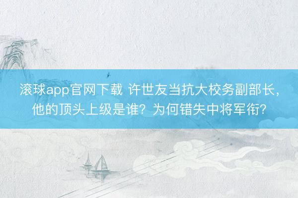 滚球app官网下载 许世友当抗大校务副部长，他的顶头上级是谁？为何错失中将军衔？