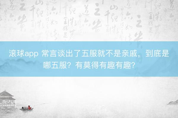 滚球app 常言谈出了五服就不是亲戚，到底是哪五服？有莫得有趣有趣？