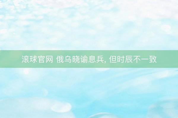 滚球官网 俄乌晓谕息兵， 但时辰不一致