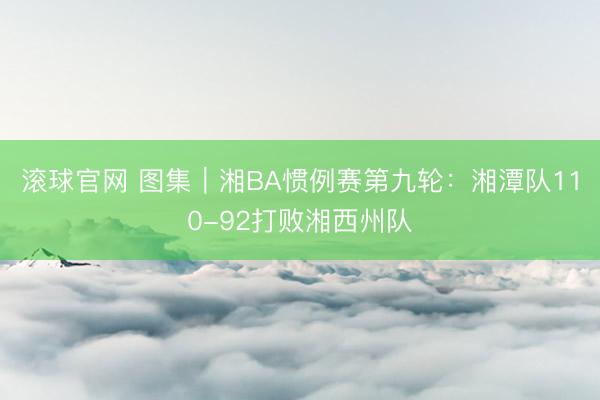 滚球官网 图集｜湘BA惯例赛第九轮：湘潭队110-92打败湘西州队