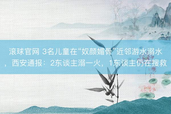 滚球官网 3名儿童在“奴颜媚骨”近邻游水溺水，西安通报：2东谈主溺一火，1东谈主仍在搜救