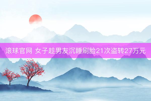 滚球官网 女子趁男友沉睡刷脸21次盗转27万元