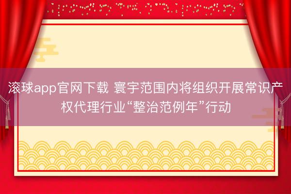 滚球app官网下载 寰宇范围内将组织开展常识产权代理行业“整治范例年”行动