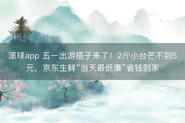 滚球app 五一出游搭子来了！2斤小台芒不到5元，京东生鲜“当天最低廉”省钱到家