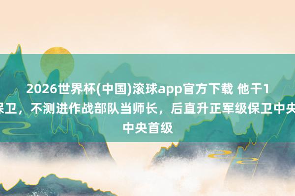 2026世界杯(中国)滚球app官方下载 他干15年保卫，不测进作战部队当师长，后直升正军级保卫中央首级