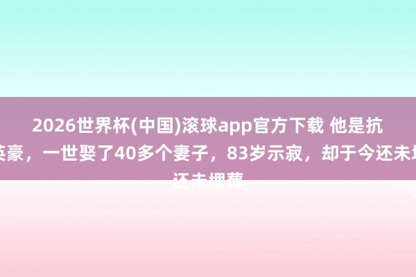 2026世界杯(中国)滚球app官方下载 他是抗日英豪，一世娶了40多个妻子，83岁示寂，却于今还未埋葬
