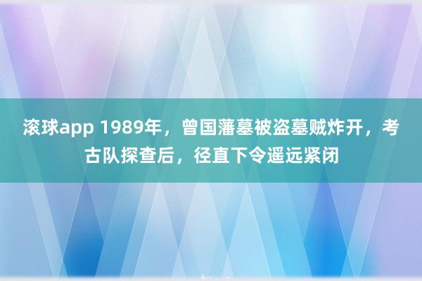 滚球app 1989年，曾国藩墓被盗墓贼炸开，考古队探查后，径直下令遥远紧闭