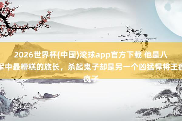 2026世界杯(中国)滚球app官方下载 他是八路军中最糟糕的旅长,杀起鬼子却是另一个凶猛悍将王疯子