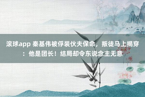 滚球app 秦基伟被俘装伙夫保命,叛徒马上揭穿:他是团长!结局却令东说念主无意
