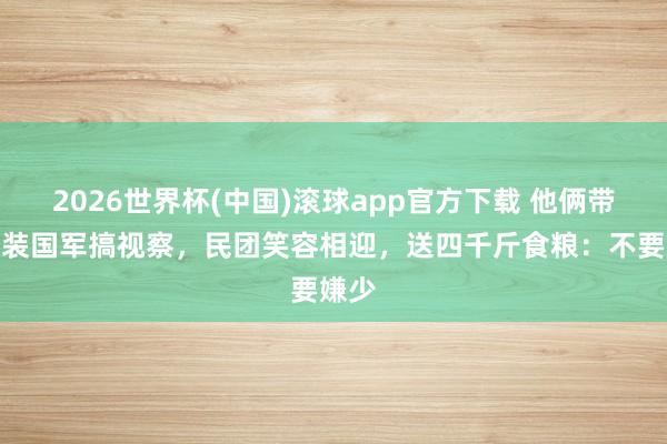 2026世界杯(中国)滚球app官方下载 他俩带队化装国军搞视察，民团笑容相迎，送四千斤食粮：不要嫌少
