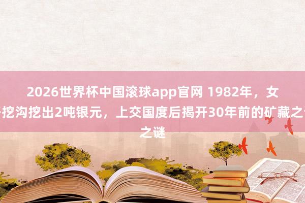 2026世界杯中国滚球app官网 1982年，女子挖沟挖出2吨银元，上交国度后揭开30年前的矿藏之谜