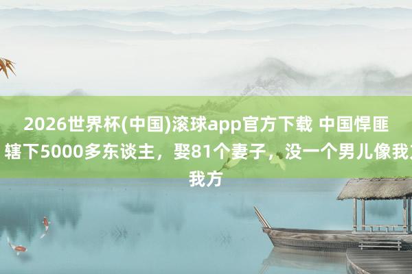 2026世界杯(中国)滚球app官方下载 中国悍匪，辖下5000多东谈主，娶81个妻子，没一个男儿像我方