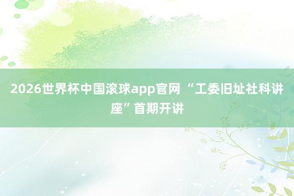 2026世界杯中国滚球app官网 “工委旧址社科讲座”首期开讲