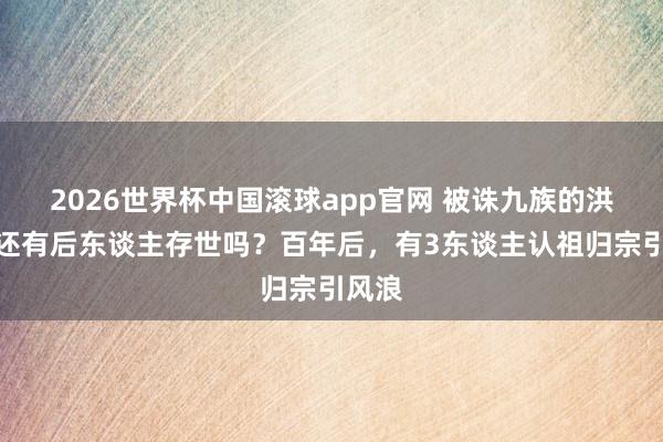 2026世界杯中国滚球app官网 被诛九族的洪秀全还有后东谈主存世吗？百年后，有3东谈主认祖归宗引风浪