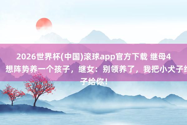 2026世界杯(中国)滚球app官方下载 继母40了，想阵势养一个孩子，继女：别领养了，我把小犬子给你！