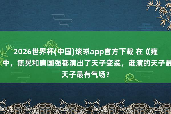 2026世界杯(中国)滚球app官方下载 在《雍正王朝》中，焦晃和唐国强都演出了天子变装，谁演的天子最有气场？