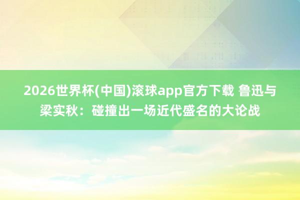 2026世界杯(中国)滚球app官方下载 鲁迅与梁实秋：碰撞出一场近代盛名的大论战
